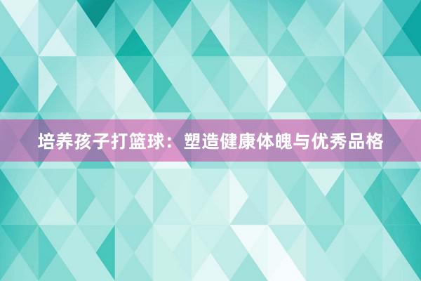 培养孩子打篮球：塑造健康体魄与优秀品格