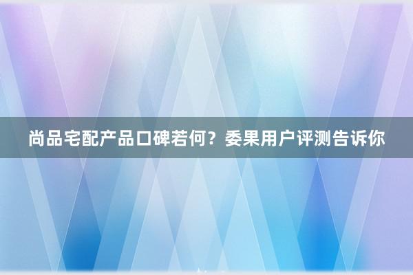 尚品宅配产品口碑若何？委果用户评测告诉你